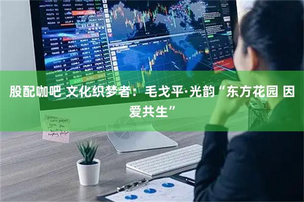 股配咖吧 文化织梦者：毛戈平·光韵“东方花园 因爱共生”