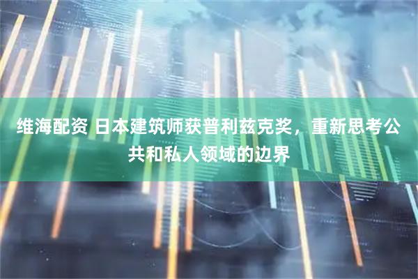 维海配资 日本建筑师获普利兹克奖，重新思考公共和私人领域的边界