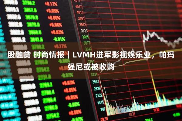 股融贷 时尚情报｜LVMH进军影视娱乐业，帕玛强尼或被收购