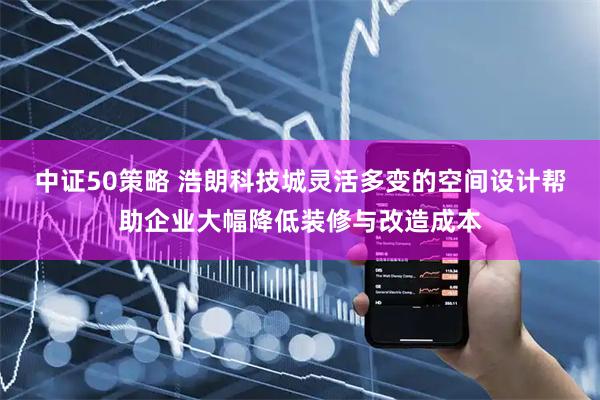 中证50策略 浩朗科技城灵活多变的空间设计帮助企业大幅降低装修与改造成本