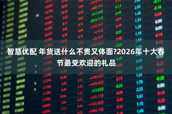智慧优配 年货送什么不贵又体面?2026年十大春节最受欢迎的礼品