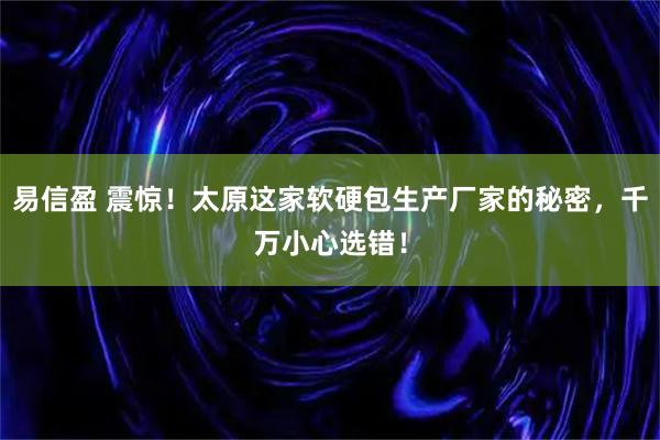 易信盈 震惊！太原这家软硬包生产厂家的秘密，千万小心选错！