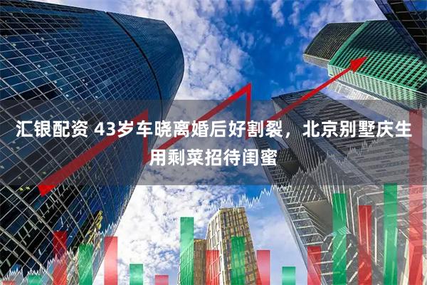 汇银配资 43岁车晓离婚后好割裂，北京别墅庆生用剩菜招待闺蜜