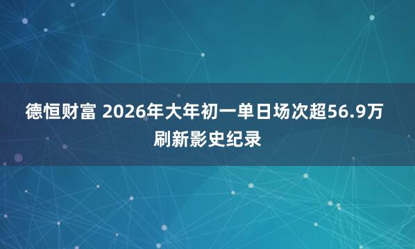 德恒财富 2026年大年初一单日场次超56.9万 刷新影史纪录