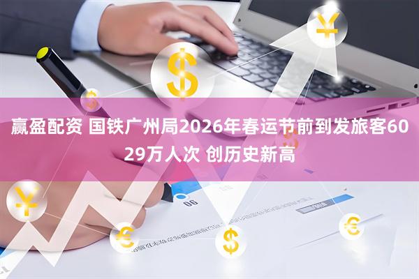 赢盈配资 国铁广州局2026年春运节前到发旅客6029万人次 创历史新高