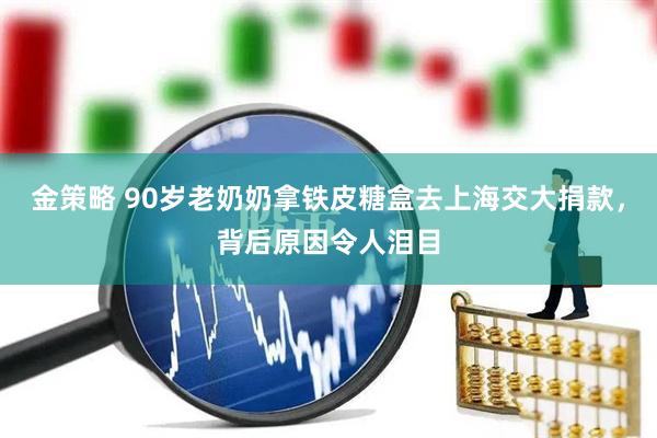 金策略 90岁老奶奶拿铁皮糖盒去上海交大捐款，背后原因令人泪目