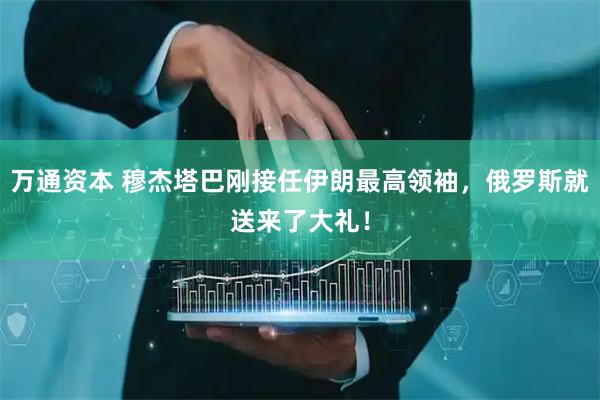 万通资本 穆杰塔巴刚接任伊朗最高领袖，俄罗斯就送来了大礼！