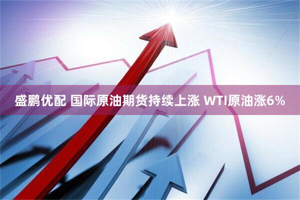 盛鹏优配 国际原油期货持续上涨 WTI原油涨6%