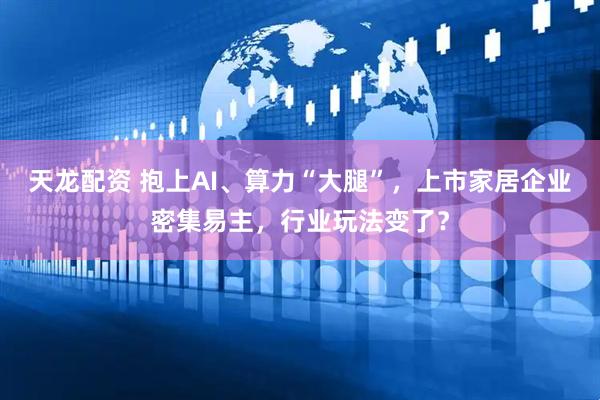 天龙配资 抱上AI、算力“大腿”，上市家居企业密集易主，行业玩法变了？