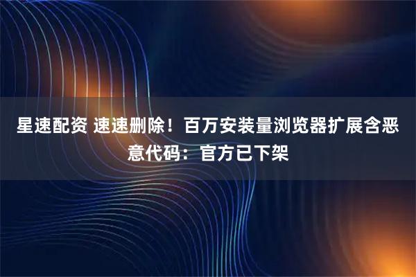 星速配资 速速删除！百万安装量浏览器扩展含恶意代码：官方已下架