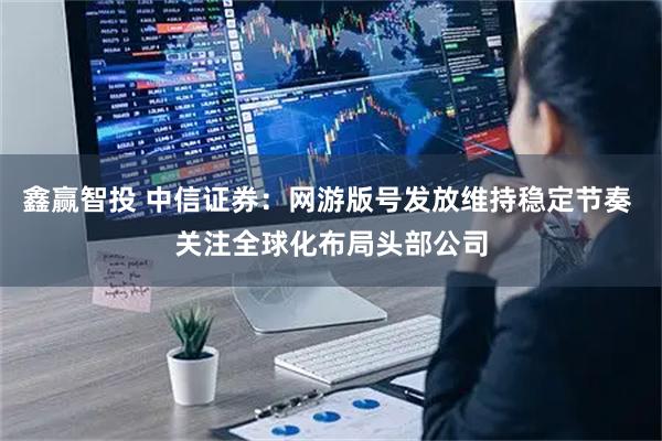 鑫赢智投 中信证券：网游版号发放维持稳定节奏 关注全球化布局头部公司