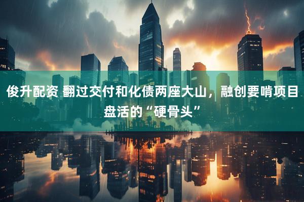 俊升配资 翻过交付和化债两座大山，融创要啃项目盘活的“硬骨头”