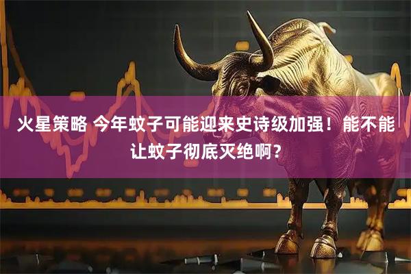 火星策略 今年蚊子可能迎来史诗级加强！能不能让蚊子彻底灭绝啊？