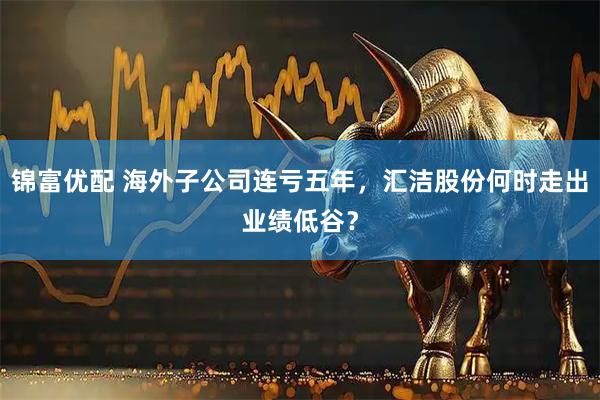 锦富优配 海外子公司连亏五年，汇洁股份何时走出业绩低谷？