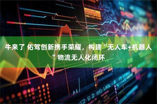 牛来了 佑驾创新携手荣耀，构建“无人车+机器人”物流无人化闭环