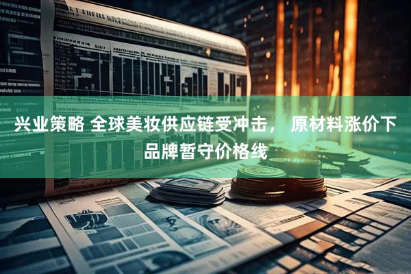 兴业策略 全球美妆供应链受冲击， 原材料涨价下品牌暂守价格线