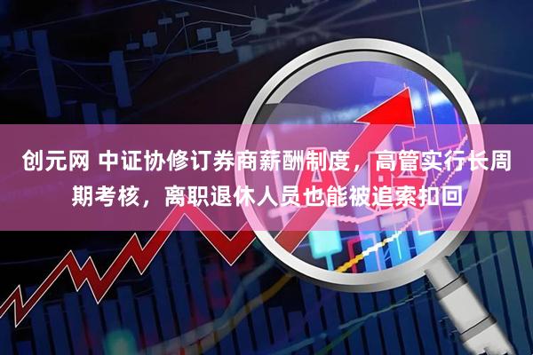 创元网 中证协修订券商薪酬制度，高管实行长周期考核，离职退休人员也能被追索扣回