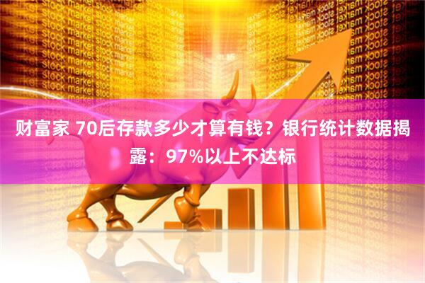 财富家 70后存款多少才算有钱？银行统计数据揭露：97%以上不达标