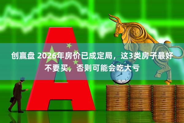 创赢盘 2026年房价已成定局，这3类房子最好不要买，否则可能会吃大亏