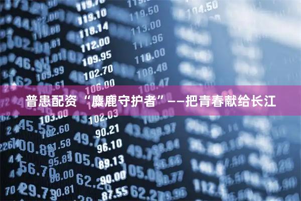 普患配资 “麋鹿守护者”——把青春献给长江