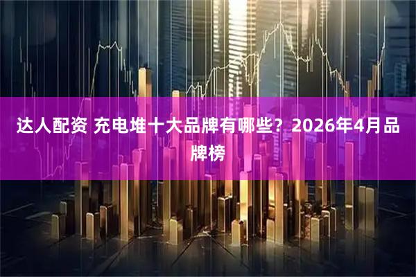 达人配资 充电堆十大品牌有哪些？2026年4月品牌榜