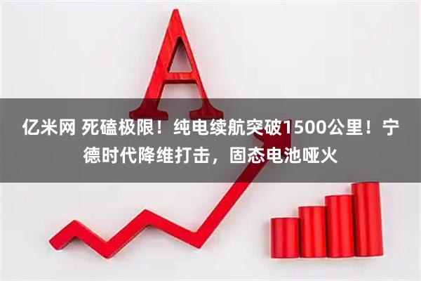 亿米网 死磕极限！纯电续航突破1500公里！宁德时代降维打击，固态电池哑火