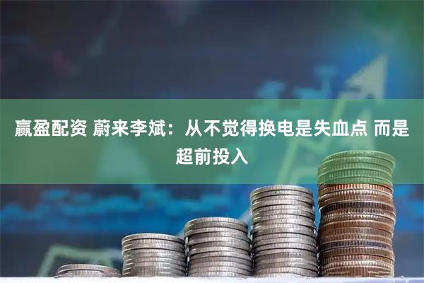 赢盈配资 蔚来李斌：从不觉得换电是失血点 而是超前投入