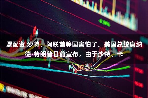 盟配资 沙特、阿联酋等国害怕了。美国总统唐纳德·特朗普日前宣布，由于沙特、卡