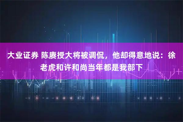 大业证券 陈赓授大将被调侃，他却得意地说：徐老虎和许和尚当年都是我部下