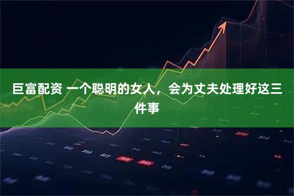 巨富配资 一个聪明的女人，会为丈夫处理好这三件事