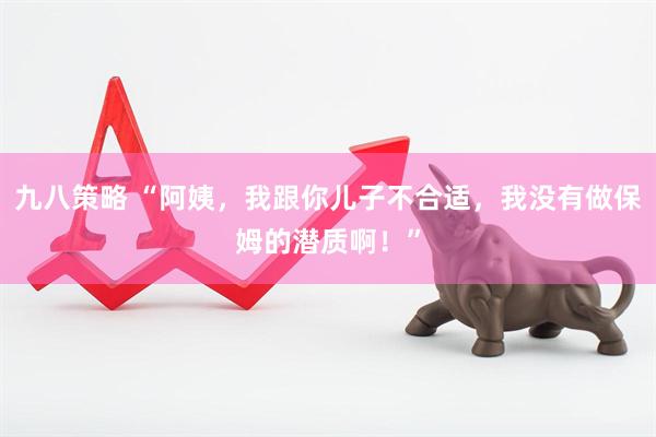 九八策略 “阿姨，我跟你儿子不合适，我没有做保姆的潜质啊！”