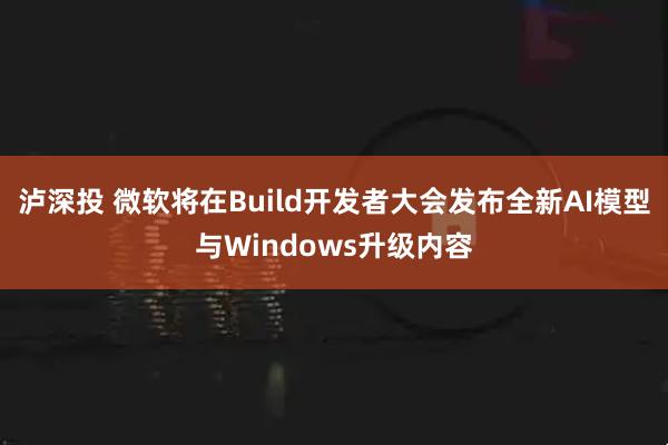泸深投 微软将在Build开发者大会发布全新AI模型与Windows升级内容