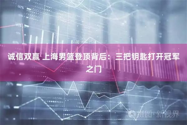 诚信双赢 上海男篮登顶背后：三把钥匙打开冠军之门