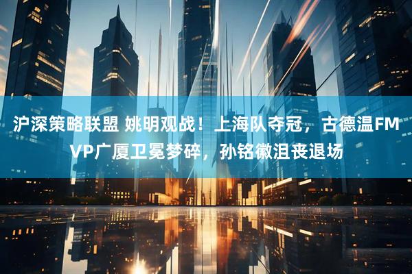 沪深策略联盟 姚明观战！上海队夺冠，古德温FMVP广厦卫冕梦碎，孙铭徽沮丧退场