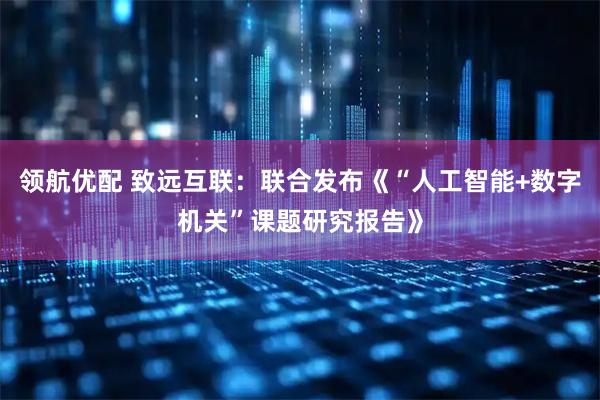 领航优配 致远互联：联合发布《“人工智能+数字机关”课题研究报告》