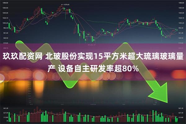 玖玖配资网 北玻股份实现15平方米超大琉璃玻璃量产 设备自主研发率超80%