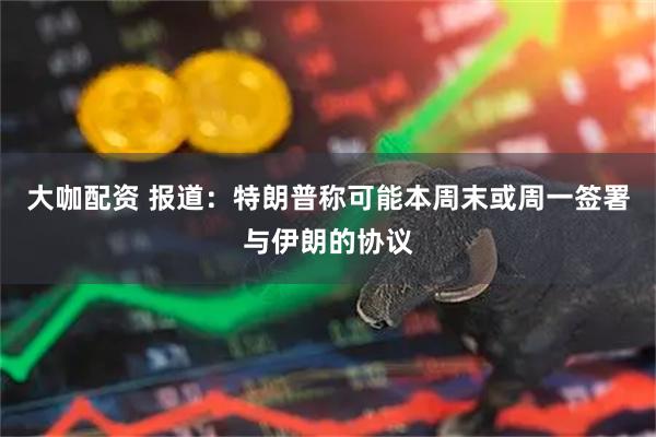 大咖配资 报道：特朗普称可能本周末或周一签署与伊朗的协议