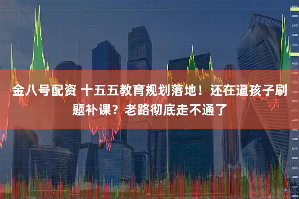 金八号配资 十五五教育规划落地！还在逼孩子刷题补课？老路彻底走不通了