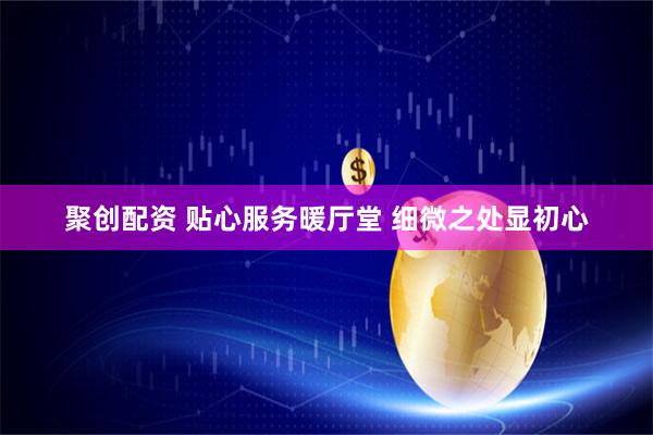 聚创配资 贴心服务暖厅堂 细微之处显初心