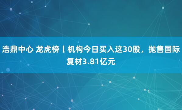 浩鼎中心 龙虎榜丨机构今日买入这30股，抛售国际复材3.81亿元