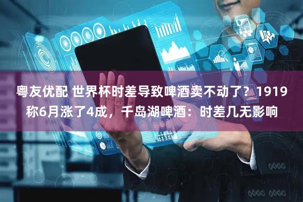 粤友优配 世界杯时差导致啤酒卖不动了？1919称6月涨了4成，千岛湖啤酒：时差几无影响