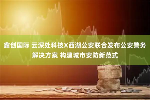 鑫创国际 云深处科技X西湖公安联合发布公安警务解决方案 构建城市安防新范式