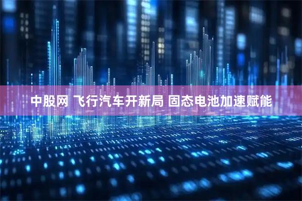 中股网 飞行汽车开新局 固态电池加速赋能