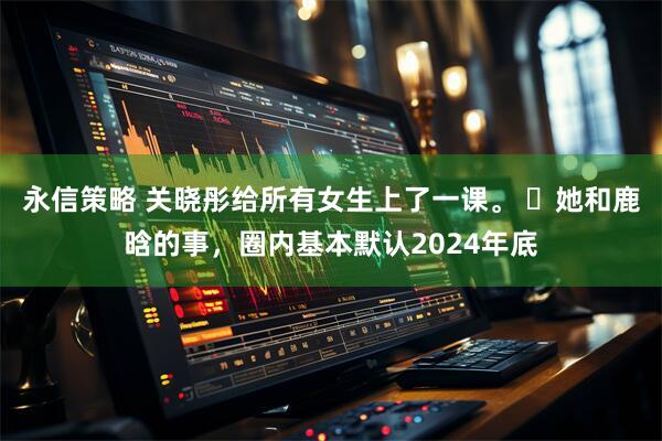 永信策略 关晓彤给所有女生上了一课。 ​她和鹿晗的事，圈内基本默认2024年底