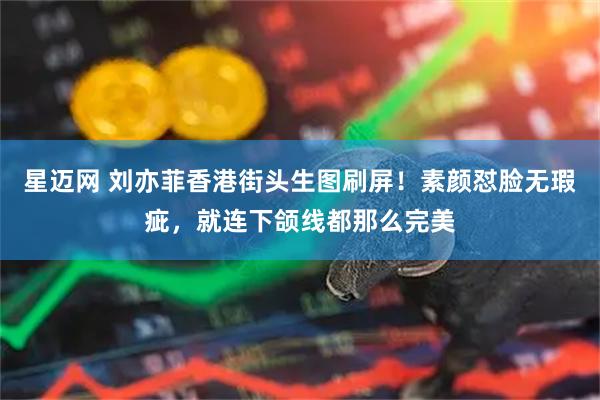 星迈网 刘亦菲香港街头生图刷屏！素颜怼脸无瑕疵，就连下颌线都那么完美