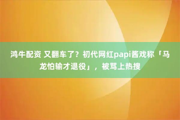 鸿牛配资 又翻车了？初代网红papi酱戏称「马龙怕输才退役」，被骂上热搜