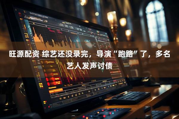旺源配资 综艺还没录完，导演“跑路”了，多名艺人发声讨债