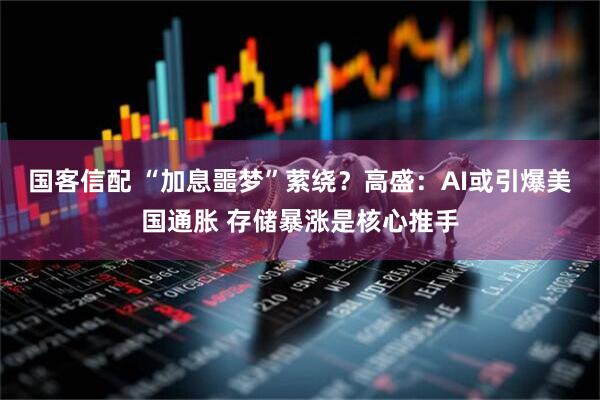 国客信配 “加息噩梦”萦绕？高盛：AI或引爆美国通胀 存储暴涨是核心推手