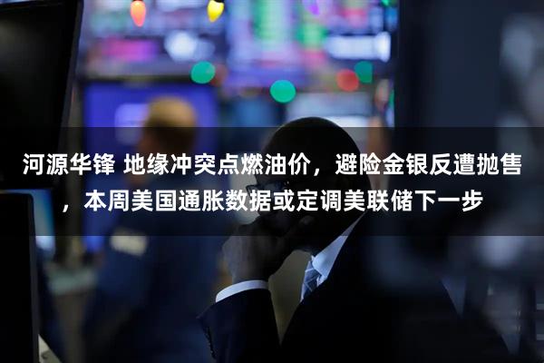 河源华锋 地缘冲突点燃油价,避险金银反遭抛售,本周美国通胀数据或定调美联储下一步