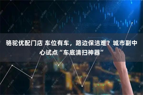 骆驼优配门店 车位有车，路边保洁难？城市副中心试点“车底清扫神器”
